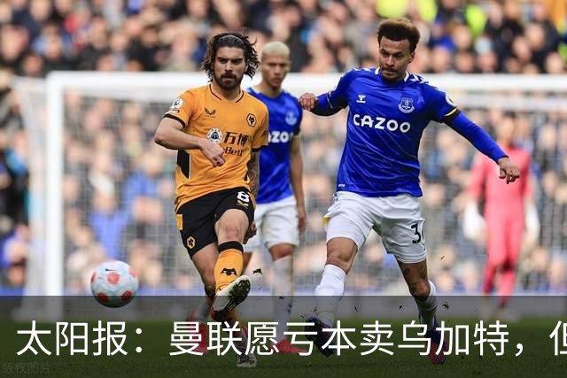 太阳报：曼联愿亏本卖乌加特，但为避免进一步贬值并没有到处兜售