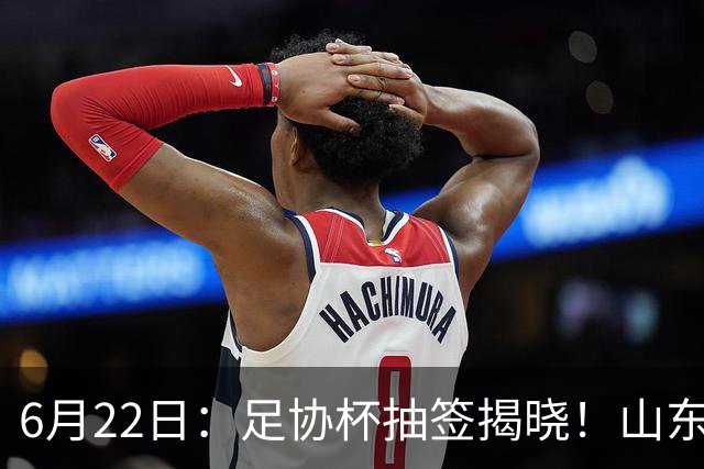 6月22日：足协杯抽签揭晓！山东泰山能否靠“神签”避开海港申花，逆袭卫冕？